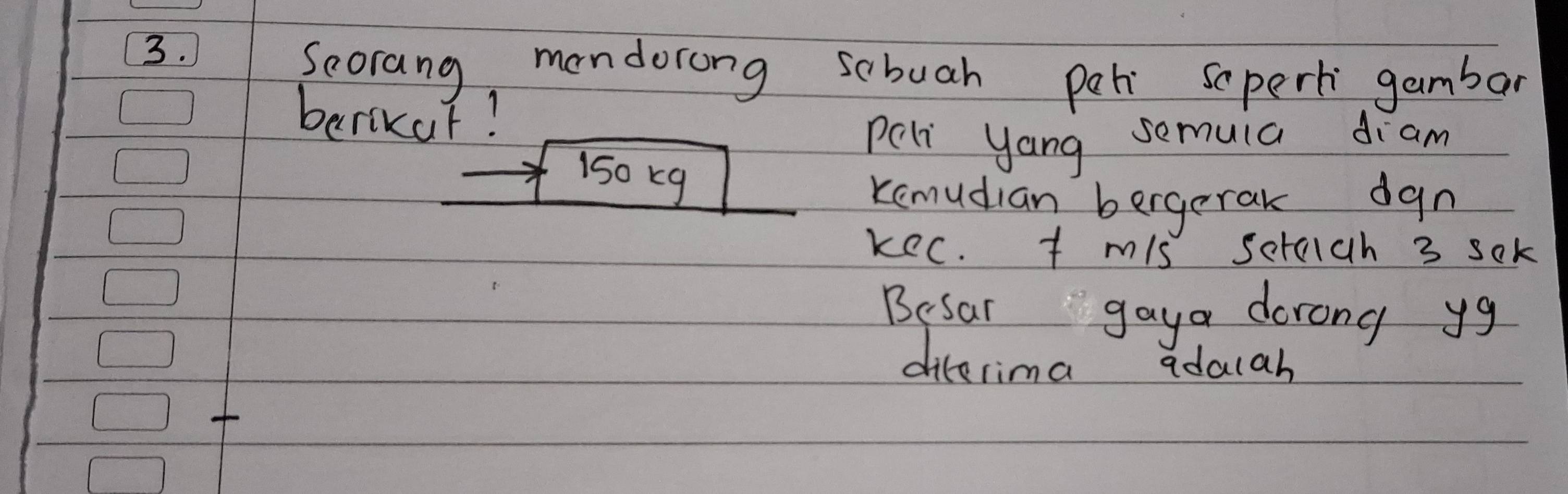 Seorang mendorong sabuah per scpert gambar 
berikur! 
peli yang semuia diam
150 k9
Kemudian bergerak dgn 
kec. t mis sctaich 3 sok 
Besar gaya dorong yg 
dilerima adalah