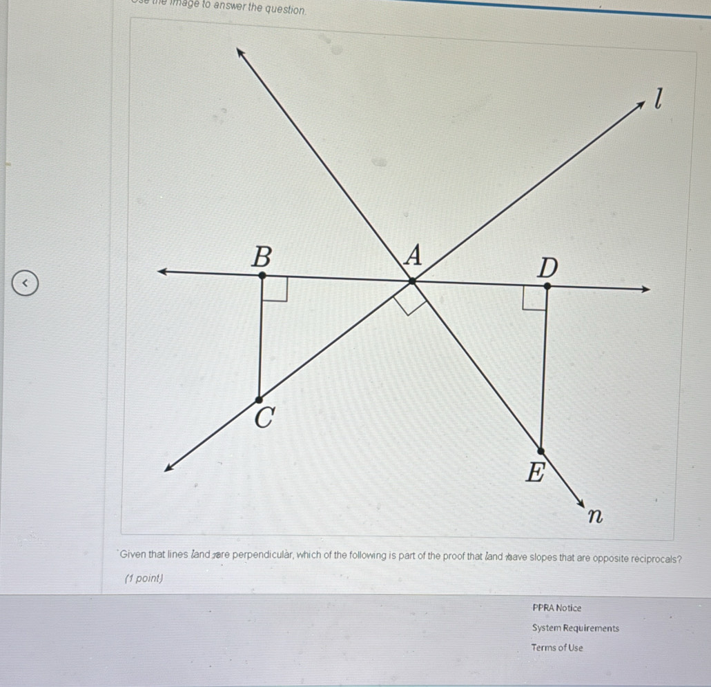 the image to answer the question . 
< 
Given that lines land are perpendicular, which of the following is part of the proof that and have slopes that are opposite reciprocals? 
(1 point) 
PPRA Notice 
System Requirements 
Terms of Use