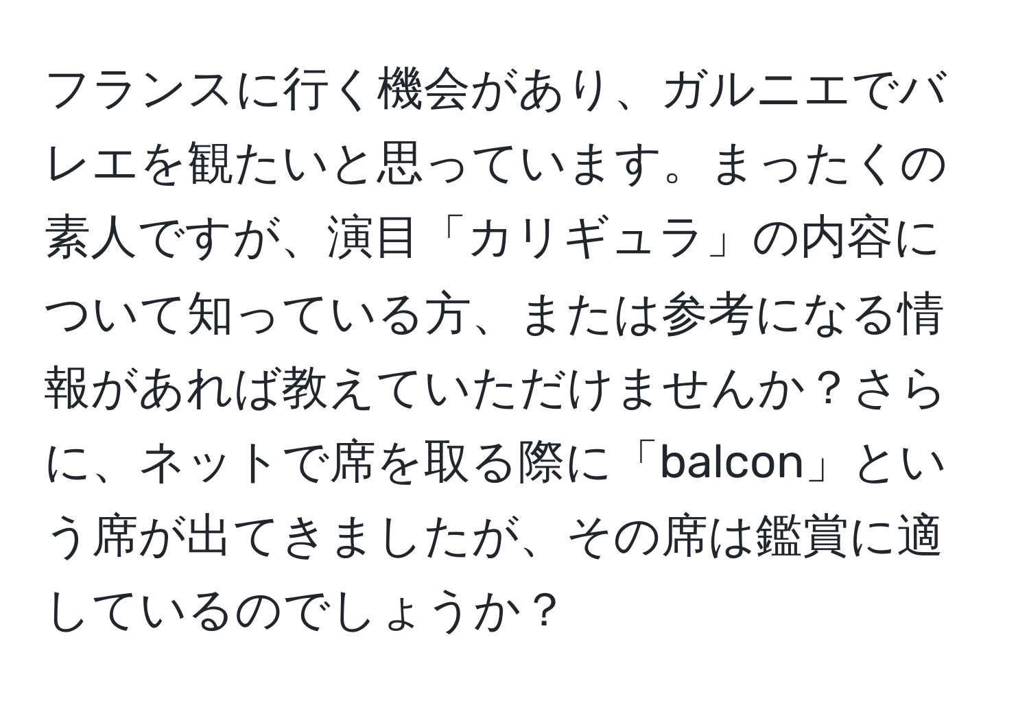 フランスに行く機会があり、ガルニエでバレエを観たいと思っています。まったくの素人ですが、演目「カリギュラ」の内容について知っている方、または参考になる情報があれば教えていただけませんか？さらに、ネットで席を取る際に「balcon」という席が出てきましたが、その席は鑑賞に適しているのでしょうか？