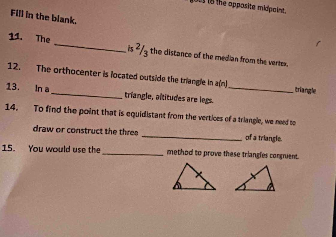 ous to the opposite midpoint. 
Flll in the blank. 
11. The _is ²/3 the distance of the median from the vertex. 
12. The orthocenter is located outside the triangle In a(n) triangle 
13. In a _triangle, altitudes are legs._ 
14. To find the point that is equidistant from the vertices of a triangle, we need to 
draw or construct the three _of a triangle. 
15. You would use the _method to prove these triangles congruent.