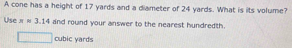 A cone has a height of 17 yards and a diameter of 24 yards. What is its volume? 
Use π approx 3.14 and round your answer to the nearest hundredth.
cubic yards