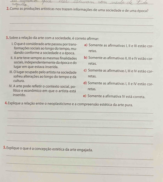 Como as produções artísticas nos trazem informações de uma sociedade e de uma época?
_
_
_
3. Sobre a relação da arte com a sociedade, é correto afirmar:
I. O que é considerado arte passou por trans- a) Somente as afirmativas I, II e III estão cor-
formações sociais ao longo do tempo, mu- retas.
dando conforme a sociedade e a época.
II. A arte teve sempre as mesmas finalidades b) Somente as afirmativas II, III e IV estão cor-
sociais, independentemente da época e do retas.
lugar em que estava inserida.
III. O lugar ocupado pelo artista na sociedade c) Somente as afirmativas I, III e IV estão cor-
sofreu alterações ao longo do tempo e da retas.
cultura. d) Somente as afirmativas I, II e IV estão cor-
IV. A arte pode refletir o contexto social, po- retas.
lítico e econômico em que o artista está
inserido. e) Somente a afirmativa IV está correta.
4. Explique a relação entre o neoplasticismo e a compreensão estética da arte pura.
_
_
_
_
_
5. Explique o que é a concepção estética da arte engajada.
_
_
_