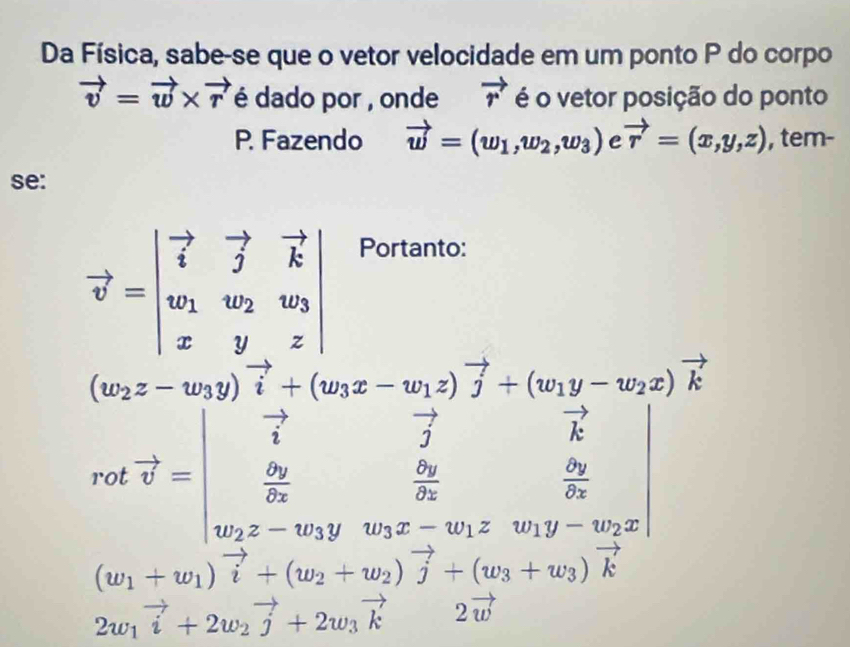 Da Física, sabe-se que o vetor velocidade em um ponto P do corpo
vector v=vector w* vector r é dado por , onde vector r é o vetor posição do ponto 
P. Fazendo vector w=(w_1,w_2,w_3) C vector r=(x,y,z) , tem- 
se:
vector v=beginvmatrix vector i&vector j&vector k w_1&w_2&w_3 x&y&zendvmatrix
Portanto:
beginarrayr □ x_2z-w_1y)vector i+(w_1z-w_1z)vector j+(w_1y-w_2z)vector k vector i vector o+(u_2& u&frac 2i_1x_2-u_2&frac  4y/2z 2y&frac 5y3endarray.  
|
(w_1+w_1)vector i+(w_2+w_2)vector j+(w_3+w_3)vector k
2w_1vector i+2w_2vector j+2w_3vector k2vector w