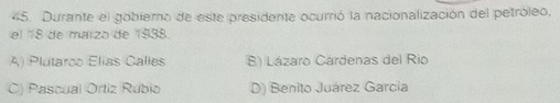 Durante el gobierno de este presidente ocurrió la nacionalización del petróleo,
el 18 de marzo de 1938.
A) Plutarco Elias Calles B) Lázaro Cárdenas del Rio
C) Pascual Ortiz Rubio D) Benito Juárez Garcia