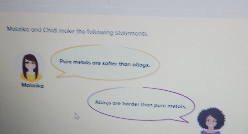 Malaika and Chidi make the following statements. 
Pure metals are softer than alloys. 
Malaika 
Alloys are harder than pure metals.