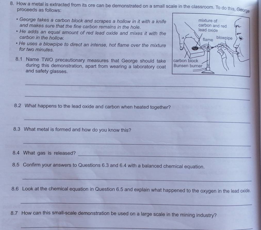 How a metal is extracted from its ore can be demonstrated on a small scale in the classroom. To do this, Geo 
proceeds as follows: 
George takes a carbon block and scrapes a hollow in it with a knife 
and makes sure that the fine carbon remains in the hole. 
He adds an equal amount of red lead oxide and mixes it with the 
carbon in the hollow. 
He uses a blowpipe to direct an intense, hot flame over the mixture 
for two minutes. 
8.1 Name TWO precautionary measures that George should take 
during this demonstration, apart from wearing a laboratory coat 
and safety glasses. 
_ 
_ 
8.2 What happens to the lead oxide and carbon when heated together? 
_ 
8.3 What metal is formed and how do you know this? 
_ 
8.4 What gas is released?_ 
8.5 Confirm your answers to Questions 6.3 and 6.4 with a balanced chemical equation. 
_ 
8.6 Look at the chemical equation in Question 6.5 and explain what happened to the oxygen in the lead oxide. 
_ 
8.7 How can this small-scale demonstration be used on a large scale in the mining industry? 
_ 
_ 
_