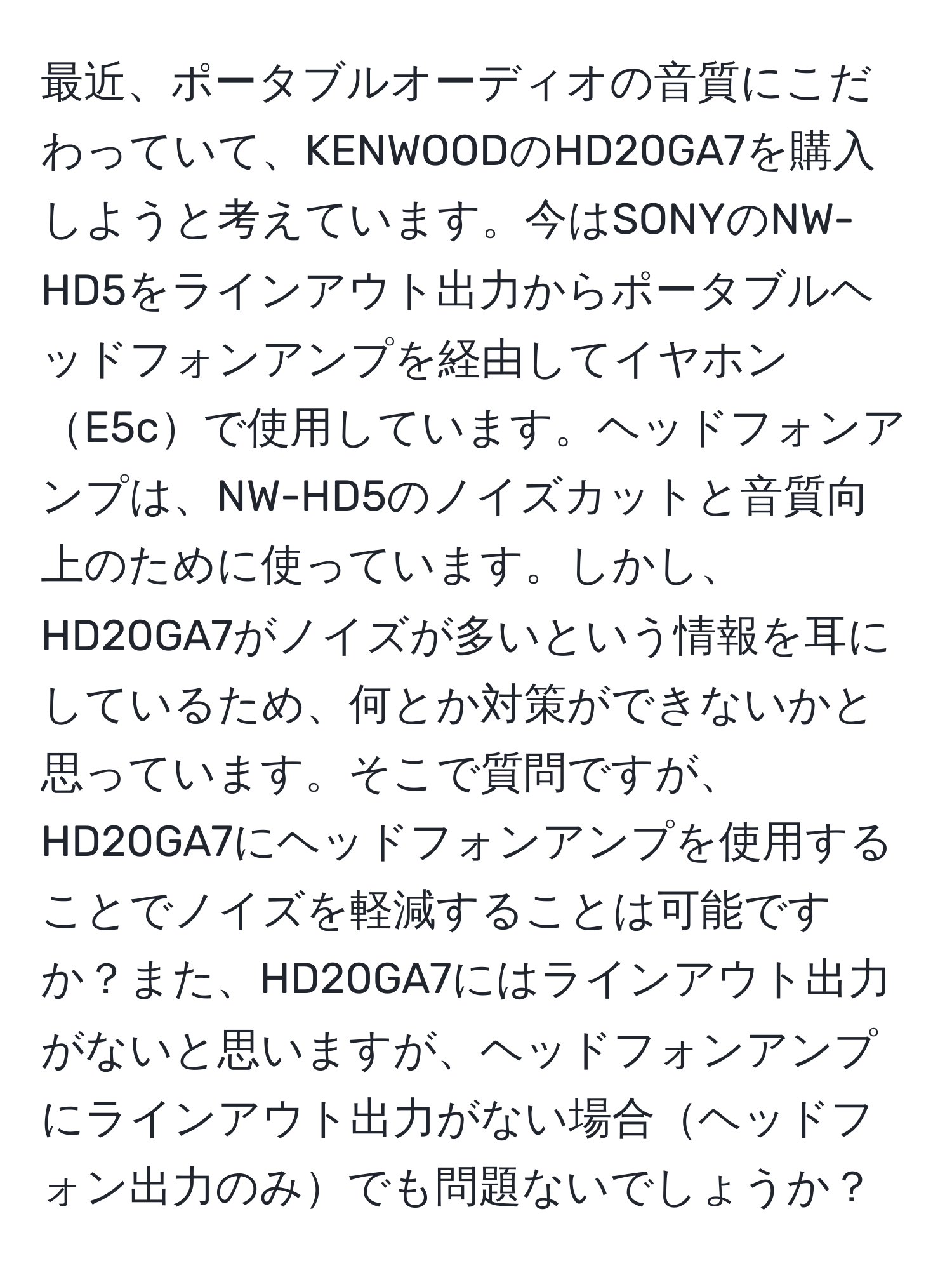 最近、ポータブルオーディオの音質にこだわっていて、KENWOODのHD20GA7を購入しようと考えています。今はSONYのNW-HD5をラインアウト出力からポータブルヘッドフォンアンプを経由してイヤホンE5cで使用しています。ヘッドフォンアンプは、NW-HD5のノイズカットと音質向上のために使っています。しかし、HD20GA7がノイズが多いという情報を耳にしているため、何とか対策ができないかと思っています。そこで質問ですが、HD20GA7にヘッドフォンアンプを使用することでノイズを軽減することは可能ですか？また、HD20GA7にはラインアウト出力がないと思いますが、ヘッドフォンアンプにラインアウト出力がない場合ヘッドフォン出力のみでも問題ないでしょうか？