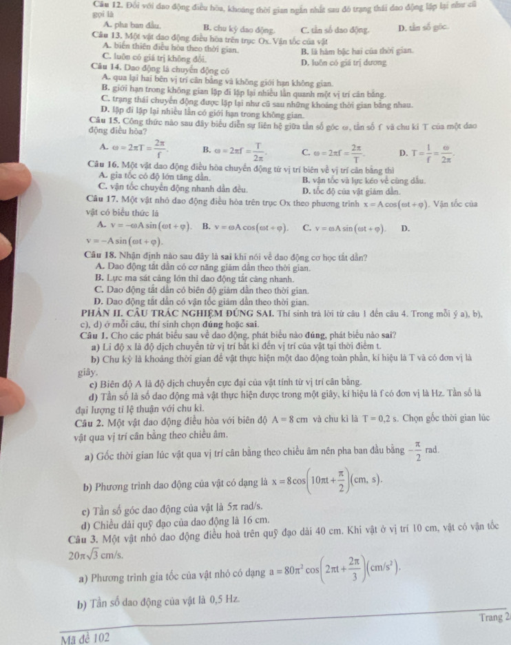 Đối với đao động điều hòa, khoảng thời gian ngắn nhất sau đó trạng thái đao động lập lại như củ
gọi là
A. pha ban đầu. B. chu ký dao động. C. tần số đao động. D. tầm số gốc
Câu 13. Một vật đao động điều hòa trên trục Ox Vận tốc của vật
A. biển thiên điều hòa theo thời gian. B. là hàm bậc hai của thời gian.
C. luôn có giá trị không đối.
Câu 14. Dao động là chuyển động có D. luôn có giá trị dương
A. qua lại hai bên vị trí cân bằng và không giới hạn không gian.
B. giới hạn trong không gian lập đi lập lại nhiều lần quanh một vị trí cân bằng.
C. trạng thái chuyên động được lặp lại như cũ sau những khoảng thời gian bằng nhau.
D. lập đi lập lại nhiều lần có giới hạn trong không gian.
Câu 15. Công thức nào sau dây biểu diễn sự liên hệ giữa tần số gốc ω, tần số f và chu kỉ T của một đao
động điều hòa?
A. omega =2π T= 2π /f . B. omega =2π r= T/2π  . C. omega =2π r= 2π /T . D. T= 1/f = omega /2π  .
Câu 16. Một vật dao động điều hòa chuyển động tử vị trí biên về vị trí cản bằng thì
A. gia tốc có độ lớn tăng dần. B, vận tốc và lực kéo về cùng dâu.
C. vận tốc chuyển động nhanh dần đều. D. tốc độ của vật giám dẫn.
Câu 17, Một vật nhỏ dao động điều hòa trên trục Ox theo phương trình x=Acos (omega t+varphi )
vật có biểu thức là  Vận tốc của
A. v=-omega Asin (omega t+varphi ). B. v=omega Acos (omega t+varphi ). C. v=csAsin (omega t+varphi ). D.
v=-Asin (omega t+varphi ).
Câu 18. Nhận định nào sau đây là sai khi nói về dao động cơ học tắt dẫn?
A. Dao động tắt dân có cơ năng giảm dẫn theo thời gian.
B. Lực ma sát cảng lớn thì dao động tắt càng nhanh.
C. Dao động tắt dần có biên độ giảm dần theo thời gian.
D. Dao động tắt dần có vận tốc giảm dẫn theo thời gian.
PHẢN II. CÂU TRÁC NGHIỆM ĐÚNG SAI. Thí sinh trả lời từ câu 1 đến câu 4. Trong mỗi ý a), b),
c), d) ở mỗi câu, thí sinh chọn đủng hoặc sai.
Câu 1. Cho các phát biểu sau về dao động, phát biểu nào đúng, phát biểu nào sai?
a) Lỉ độ x là độ dịch chuyển từ vị trí bắt kỉ đến vị trí của vật tại thời điểm t.
b) Chu kỷ là khoảng thời gian để vật thực hiện một dao động toàn phần, kỉ hiệu là T và có đơn vị là
giây.
c) Biên độ A là độ dịch chuyển cực đại của vật tính từ vị trí cân bằng.
d) Tần số là số dao động mà vật thực hiện được trong một giây, kí hiệu là f có đơn vị là Hz. Tần số là
đại lượng tỉ lệ thuận với chu kì.
Câu 2. Một vật dao động điều hòa với biên độ A=8cm và chu kì là T=0,2s , Chọn gốc thời gian lúc
vật qua vị trí cân bằng theo chiều âm.
a) Gốc thời gian lúc vật qua vị trí cân bằng theo chiều âm nên pha ban đầu bằng - π /2 rad.
b) Phương trình dao động của vật có dạng là x=8cos (10π t+ π /2 )(cm,s).
c) Tần số góc dao động của vật là 5π rad/s.
d) Chiều dài quỹ đạo của dao động là 16 cm.
Câu 3. Một vật nhỏ dao động điều hoà trên quỹ đạo dài 40 cm. Khi vật ở vị trí 10 cm, vật có vận tốc
20π sqrt(3)cm/s.
a) Phương trình gia tốc của vật nhỏ có dạng a=80π^2cos (2π t+ 2π /3 )(cm/s^2).
b) Tần số dao động của vật là 0,5 Hz.
Trang 2
Mã đề 102