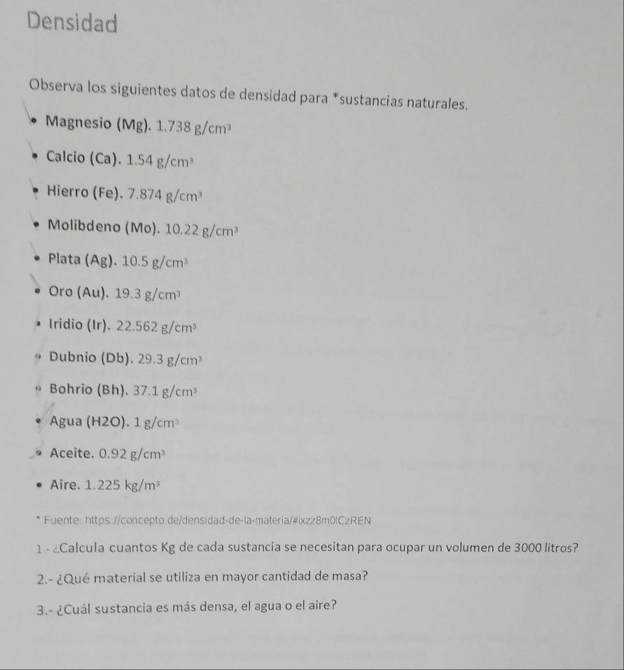 Densidad 
Observa los siguientes datos de densidad para *sustancias naturales. 
Magnesio (Mg). 1.738g/cm^3
Calcio C Ca). 1.54g/cm^3
Hierro (Fe). 7.874g/cm^3
Molibdeno (Mo).10.22g/cm^3
Plata (Ag).10.5g/cm^3
Oro (Au).19.3g/cm^3
Iridio (Ir). 22.562g/cm^3
Dubnio (Db). 29.3g/cm^3
Bohrio (Bh) 37.1g/cm^3
Agua (H2O).1g/cm^3
Aceite. 0.92g/cm^3
Aire. 1.225kg/m^3
Fuente: https://concepto.de/densidad-de-la-materia/#ixzz8m0lCzREN 
1 - Calcula cuantos Kg de cada sustancia se necesitan para ocupar un volumen de 3000 litros? 
2.- ¿Qué material se utiliza en mayor cantidad de masa? 
3.- ¿Cuál sustancia es más densa, el agua o el aire?