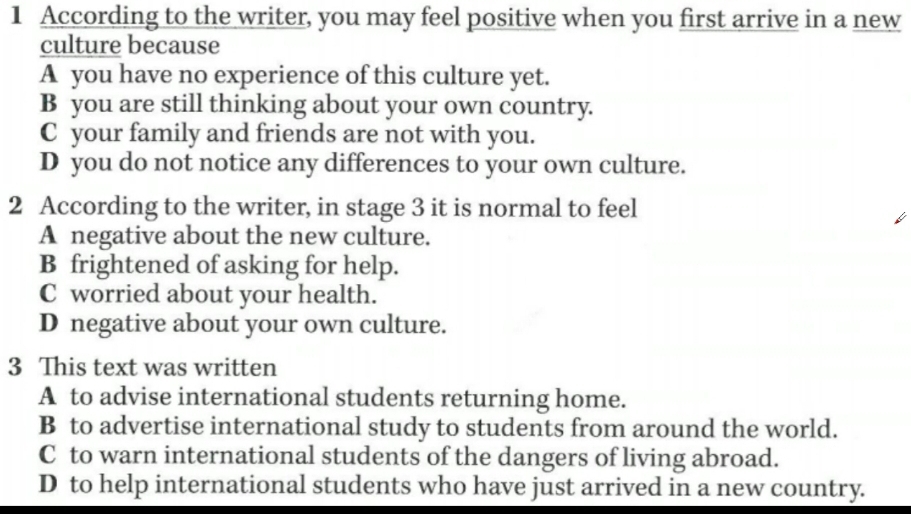 According to the writer, you may feel positive when you first arrive in a new
culture because
A you have no experience of this culture yet.
B you are still thinking about your own country.
C your family and friends are not with you.
D you do not notice any differences to your own culture.
2 According to the writer, in stage 3 it is normal to feel
A negative about the new culture.
B frightened of asking for help.
C worried about your health.
D negative about your own culture.
3 This text was written
A to advise international students returning home.
B to advertise international study to students from around the world.
C to warn international students of the dangers of living abroad.
D to help international students who have just arrived in a new country.