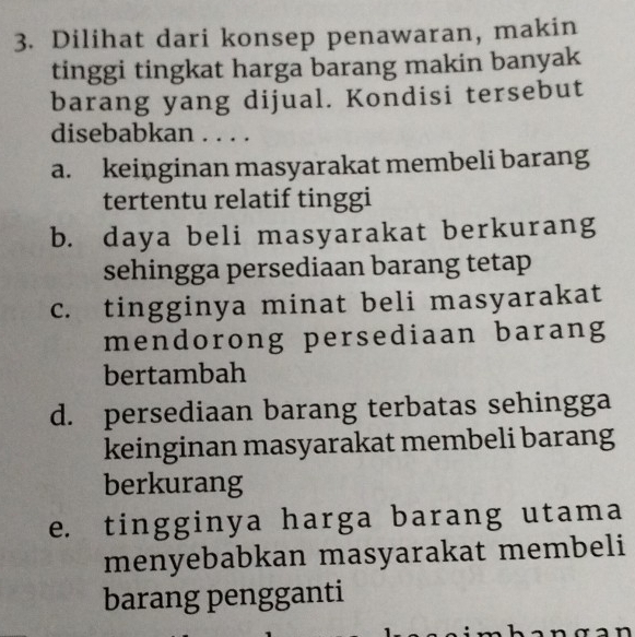 Dilihat dari konsep penawaran, makin
tinggi tingkat harga barang makin banyak
barang yang dijual. Kondisi tersebut
disebabkan . . . .
a. keinginan masyarakat membeli barang
tertentu relatif tinggi
b. daya beli masyarakat berkurang
sehingga persediaan barang tetap
c. tingginya minat beli masyarakat
mendorong persediaan barang
bertambah
d. persediaan barang terbatas sehingga
keinginan masyarakat membeli barang
berkurang
e. tingginya harga barang utama
menyebabkan masyarakat membeli
barang pengganti