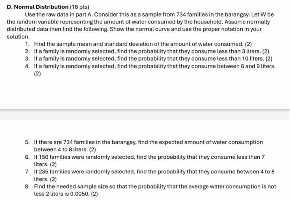 Normal Distribution (16 pts) 
Use the raw data in part A. Consider this as a sample from 734 families in the barangay. Let W be 
the random variable representing the amount of water consumed by the household. Assume normally 
distributed data then find the following. Show the normal curve and use the proper notation in your 
solution. 
1. Find the sample mean and standard deviation of the amount of water consumed. (2) 
2. If a family is randomly selected, find the probability that they consume less than 3 liters. (2) 
3. If a family is randomly selected, find the probability that they consume less than 10 liters. (2) 
4. If a family is randomly selected, find the probability that they consume between 6 and 9 liters. 
(2) 
5. If there are 734 families in the barangay, find the expected amount of water consumption 
between 4 to 8 liters. (2) 
6. If 150 families were randomly selected, find the probability that they consume less than 7
liters. (2) 
7. If 235 families were randomly selected, find the probability that they consume between 4 to 8
liters. (2) 
8. Find the needed sample size so that the probability that the average water consumption is not 
less 2 liters is 0.0050. (2)