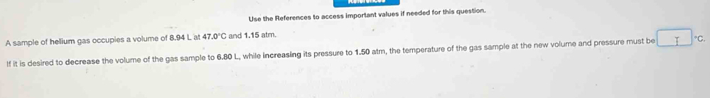 Use the References to access important values if needed for this question. 
A sample of helium gas occupies a volume of 8.94 L at 47.0°C and 1.15 atm. 
If it is desired to decrease the volume of the gas sample to 6.80 L, while increasing its pressure to 1.50 atm, the temperature of the gas sample at the new volume and pressure must be°C