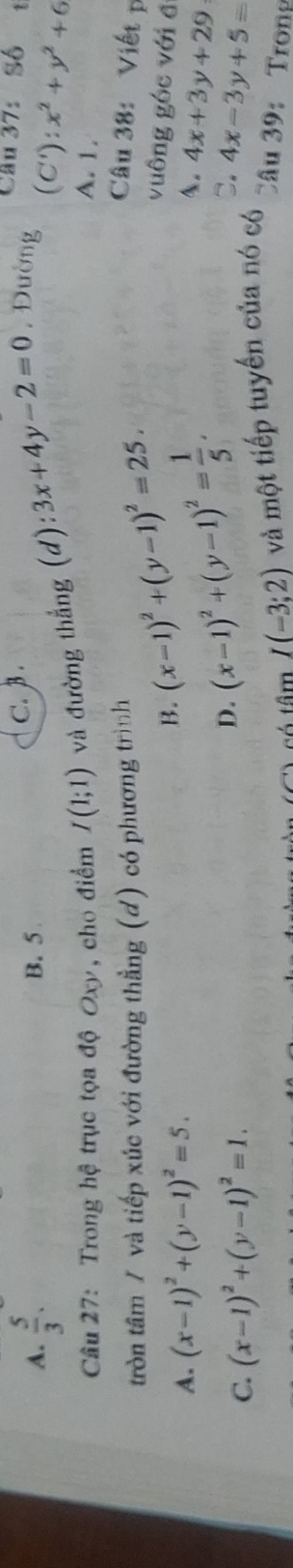 A.  5/3 . B. 5 C. β.
Cầu 37:Số t
Câu 27: Trong hệ trục tọa độ Oxy, cho điểm I(1;1) và đường thắng (d): 3x+4y-2=0 , Đường (C'):x^2+y^2+6
A. 1.
tròn tâm / và tiếp xúc với đường thằng (d) có phương trình (x-1)^2+(y-1)^2=25. 
Câu 38: Viết 
vuông góc với đ
A. (x-1)^2+(y-1)^2=5.
B. (x-1)^2+(y-1)^2= 1/5 . 
4. 4x+3y+29
D.
C.
C. (x-1)^2+(y-1)^2=1. 4x-3y+5=
I(-3;2) và một tiếp tuyến của nó có
Câu 39: Trong