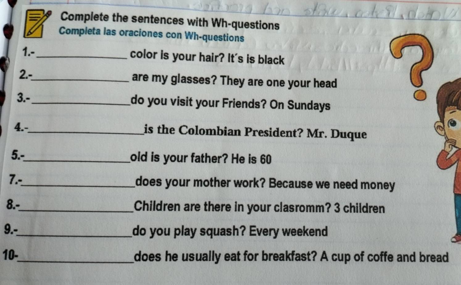 Complete the sentences with Wh-questions 
Completa las oraciones con Wh-questions 
1.-_ color is your hair? It's is black 
2.-_ are my glasses? They are one your head 
3.-_ do you visit your Friends? On Sundays 
? 
4.-_ 
is the Colombian President? Mr. Duque 
5.-_ old is your father? He is 60
7.-_ does your mother work? Because we need money 
8.-_ Children are there in your clasromm? 3 children 
9.-_ do you play squash? Every weekend 
10._ does he usually eat for breakfast? A cup of coffe and bread