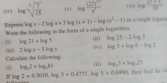 (iv) log sqrt[3](frac 7)15 (v) log frac (22)^1/35^3 (vi) log  (25* 47)/29 
Express log x-2log x+3log (x+1)-log (x^2-1) as a single logan a 
Write the following in the form of a single logarithm. 
(i) log 21+log 5 (ii) log 25-2log 3
(iii) 2log x-3log y (iv) log 5+log 6-log 2
Calculate the following: 
(i) log _32* log _281
(ii) log _53* log _325
If log 2=0.3010, log 3=0.4771, log 5=0.6990 , then find the val