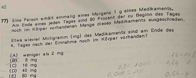 42
77) Eine Person erhält einmalig eines Morgens 1 g eines Medikaments.
Am Ende eines jeden Tages sind 80 Prozent der zu Beginn des Tages
noch im Körper vorhandenen Menge dieses Medikaments ausgeschieden.
Etwa wieviel Milligramm (mg) des Medikaments sind am Ende des
4. Tages nach der Einnahme noch im Körper vorhanden?
(A) weniger als 2 mg
(B) 8 mg
(C) 16 mg
(D) 40 mg
(E) 80 mg