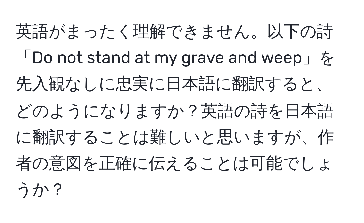 英語がまったく理解できません。以下の詩「Do not stand at my grave and weep」を先入観なしに忠実に日本語に翻訳すると、どのようになりますか？英語の詩を日本語に翻訳することは難しいと思いますが、作者の意図を正確に伝えることは可能でしょうか？