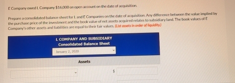 Company owed I Company $16,000 on open account on the date of acquisition. 
Prepare a consolidated balance sheet for L and E Companies on the date of acquisition. Any difference between the value implied by 
the purchase price of the investment and the book value of net assets acquired relates to subsidiary land. The book values of E 
Company's other assets and liabilities are equal to their fair values. (List assets in onder of Iquidity) 
L COMPANY AND SUBSIDIARY 
Consolidated Balance Sheet 
Jarruary 2, 2020 
Assets 
S