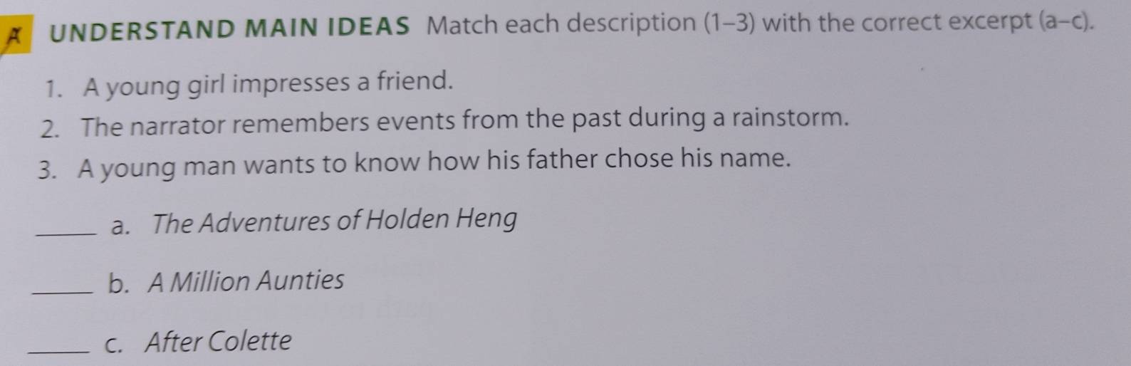 UNDERSTAND MAIN IDEAS Match each description (1-3) with the correct excerpt (a-c). 
1. A young girl impresses a friend. 
2. The narrator remembers events from the past during a rainstorm. 
3. A young man wants to know how his father chose his name. 
_a. The Adventures of Holden Heng 
_b. A Million Aunties 
_c. After Colette