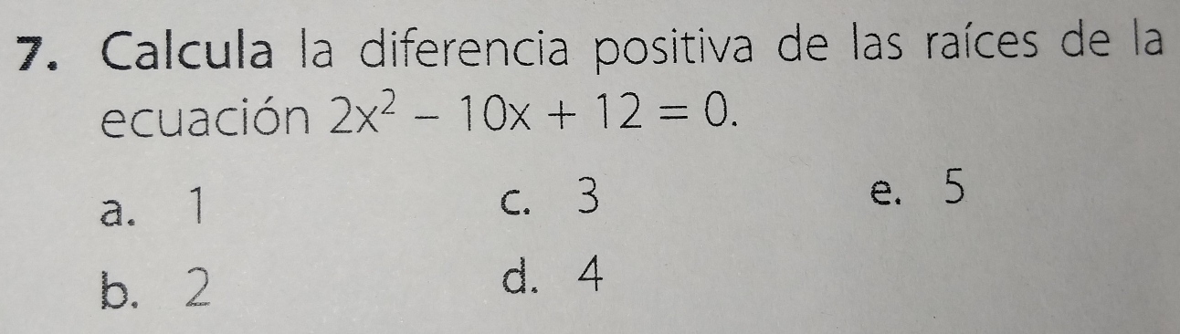 Calcula la diferencia positiva de las raíces de la
ecuación 2x^2-10x+12=0.
a. 1
c. 3 e. 5
b. 2
d. 4