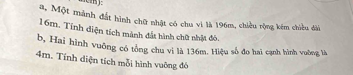 tem): 
a, Một mảnh đất hình chữ nhật có chu vi là 196m, chiều rộng kém chiều dài
16m. Tính diện tích mảnh đất hình chữ nhật đó. 
b, Hai hình vuông có tổng chu vi là 136m. Hiệu số đo hai cạnh hình vuông là
4m. Tính diện tích mỗi hình vuông đó