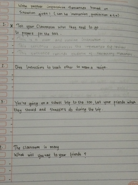 Write propher imperanve Sentences based on 
Situation given1 (can be instruction, prohibition et. s) 
1. Tell your Classmates what they need to go 
to prepare for the test. 
This is a clear and concise instruation 
7 This sentence emphosizes the importance of reviow 
7 This senience reminde students of necessary matenals. 
2. ) Give Instructions to teach other to make a recipe. 
s. You're going on a school trip to the zoo, tall your priends what 
they should and shouldn't do during the trip. 
9. The classroom is mesy 
What will you say to your friends?