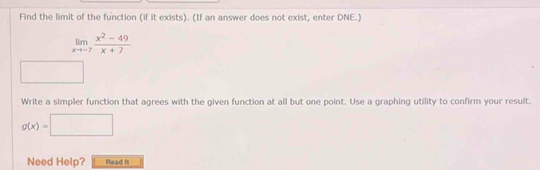 Find the limit of the function (if it exists). (If an answer does not exist, enter DNE.)
limlimits _xto -7 (x^2-49)/x+7 
Write a simpler function that agrees with the given function at all but one point. Use a graphing utility to confirm your result.
g(x)=□
Need Help? Read It