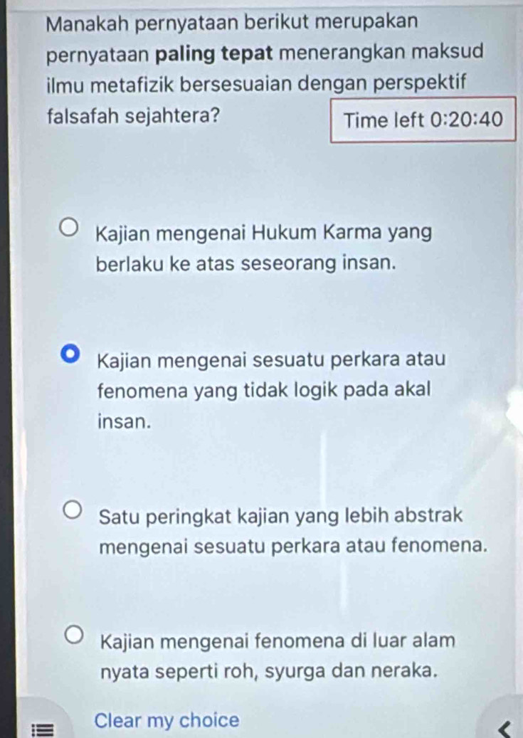 Manakah pernyataan berikut merupakan
pernyataan paling tepat menerangkan maksud
ilmu metafizik bersesuaian dengan perspektif
falsafah sejahtera? Time left 0:20:40
Kajian mengenai Hukum Karma yang
berlaku ke atas seseorang insan.
Kajian mengenai sesuatu perkara atau
fenomena yang tidak logik pada akal
insan.
Satu peringkat kajian yang lebih abstrak
mengenai sesuatu perkara atau fenomena.
Kajian mengenai fenomena di luar alam
nyata seperti roh, syurga dan neraka.
= Clear my choice