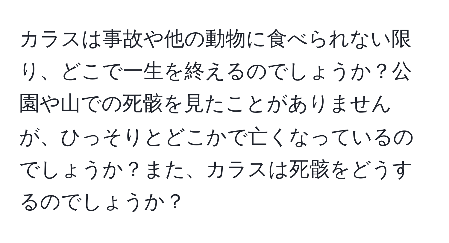 カラスは事故や他の動物に食べられない限り、どこで一生を終えるのでしょうか？公園や山での死骸を見たことがありませんが、ひっそりとどこかで亡くなっているのでしょうか？また、カラスは死骸をどうするのでしょうか？