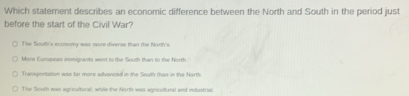 Which statement describes an economic difference between the North and South in the period just
before the start of the Civil War?
The South's economy was more diverse than the North's.
More European immigrants went to the South than to the North.
Transportation was far more advanced in the South than in the North.
The South was agricultural; while the North was agricultural and industrial.