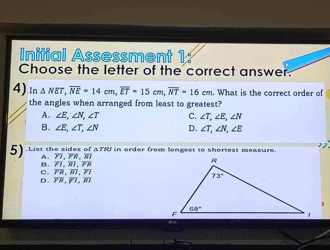 Initial Assessment 1:
C
Choose the letter of the correct answer.
4).In △ NET,overline NE=14cm,overline ET=15cm,overline NT=16cm. What is the correct order of
the angles when arranged from least to greatest?
A. ∠ E,∠ N,∠ T C. ∠ T,∠ E,∠ N
B. ∠ E,∠ T,∠ N D. ∠ T,∠ N,∠ E
5) .List the sides of △ TRI in order from longest to shortest measure.
A. overline FI,overline FR,overline RI
B. overline FI,overline RI,overline FR
C. overline FR,overline RI,overline FI
D. overline FR,encloselongdiv FI,overline RI
eL