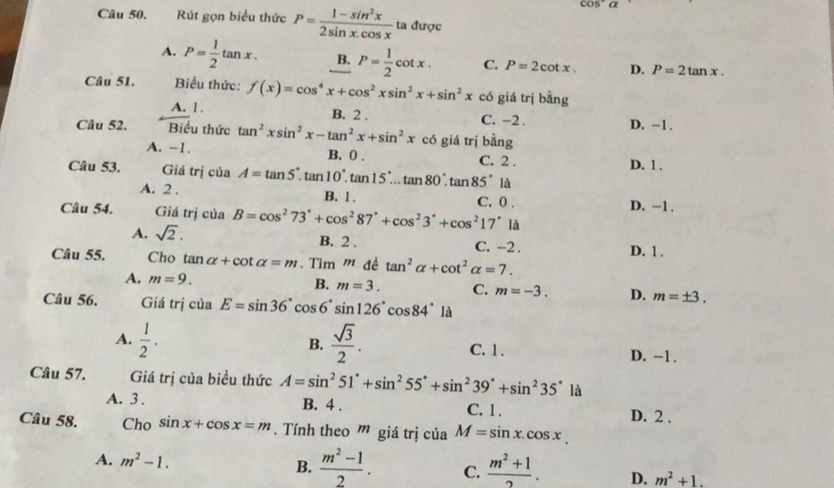 cos^-a
Câu 50. Rút gọn biểu thức P= (1-sin^2x)/2sin x.cos x  ta được
A. P= 1/2 tan x. B. P= 1/2 cot x. C. P=2cot x. D. P=2tan x.
Câu 51.  Biểu thức: f(x)=cos^4x+cos^2xsin^2x+sin^2x có giá trị bằng
A. 1. B. 2 . C. -2 . D. -1 .
Câu 52. Biểu thức tan^2xsin^2x-tan^2x+sin^2x có giá trị bằng
A. −1. B. 0 . C. 2 . D. 1 .
Câu 53. Giá trị của A=tan 5°.tan 10°.tan 15°...tan 80°.tan 85° là
A. 2 . B. 1 . C. 0 . D. −1.
Câu 54. Giá trị của B=cos^273°+cos^287°+cos^23°+cos^217° là
A. sqrt(2). B. 2 . C. -2 .
Câu 55. Cho tan alpha +cot alpha =m. Tìm m đề tan^2alpha +cot^2alpha =7. D. 1 .
A. m=9. B. m=3. C. m=-3. D. m=± 3.
Câu 56. Giá trị của E=sin 36°cos 6°sin 126°cos 84° là
A.  1/2 . B.  sqrt(3)/2 . C. 1 . D. −1 .
Câu 57. Giá trị của biểu thức A=sin^251°+sin^255°+sin^239°+sin^235° là
A. 3 . B. 4 . C. 1 .
D. 2 .
Câu 58. Cho sin x+cos x=m.  Tính theo ” giá trị của M=sin x.cos x.
B.
A. m^2-1.  (m^2-1)/2 . C.  (m^2+1)/2 . D. m^2+1.