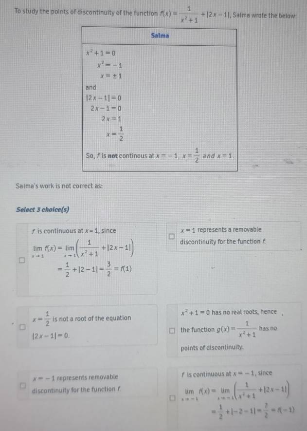 To study the points of discontinuity of the function f(x)= 1/x^2+1 +|2x-1| , Salma wrote the below:
Salma's work is not correct as:
Select 3 choice(s)
f is continuous at x=1 , since x=1 represents a removable
limlimits _xto 1f(x)=limlimits _xto 1( 1/x^2+1 +|2x-1|) discontinuity for the function £
= 1/2 +|2-1|= 3/2 =f(1)
x^2+1=0 has no real roots, hence
x= 1/2  is not a root of the equation
the function g(x)= 1/x^2+1  has no
|2x-1|=0.
points of discontinuity.
x=-1 represents removable f is continuous at x=-1 , since
discontinuity for the function f
limlimits _xto -1f(x)=limlimits _xto -1( 1/x^2+1 +|2x-1|)
= 1/2 +|-2-1|= 7/2 =f(-1)