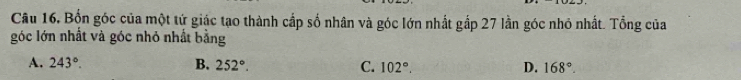 Câu 16, Bốn góc của một tứ giác tạo thành cấp số nhân và góc lớn nhất gắp 27 lần góc nhỏ nhất. Tổng của
góc lớn nhất và góc nhỏ nhất bằng
A. 243°. B. 252°. C. 102°. D. 168°.