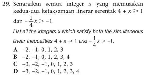 Senaraikan semua integer x yang memuaskan
kedua-dua ketaksamaan linerar serentak 4+x≥slant 1
dan - 1/4 x>-1. 
List all the integers x which satisfy both the simultaneous
linear inequalities 4+x≥slant 1 and - 1/4 x>-1.
A -2, -1, 0, 1, 2, 3
B -2, -1, 0, 1, 2, 3, 4
C -3, −2, −1, 0, 1, 2, 3
D -3, −2, −1, 0, 1, 2, 3, 4