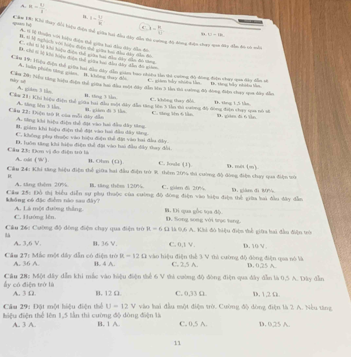 A. R= U/I .
B. I= U/R .
quan hệ
C. lambda = R/U .
Câu 18: Khi thay đổi hiệu điện thế giữa hai đầu dây dẫn
D. U=IR.
A. tỉ lệ thuận với hiệu điện thể giữa hai đầu dây dẫn đó.
đg độ đòng điện chạy qua dây dẫn đó có mồi
B. tỉ lệ nghịch với hiệu điện thế giữa hai đầu dây dẫn đó.
C. chi tỉ lệ khi hiệu điện thế giữa hai đầu đây dẫn đó tăng
D. chỉ tỉ lệ khi hiệu điện thế giữa hai đầu đây dẫn đó giám.
Câu 19: Hiệu điện thể giữa hai đầu dây dẫn giám bao nhiều lần thì cường độ đồng điện chạy qua dây dẫn sẽ
A. luân phiên tăng giám. B. không thay đổi
này sē
C. giảm bầy nhiêu lần. D. tăng bầy nhiệu lần.
Câu 20: Nếu tăng hiệu điện thể giữa hai đầu một dây dẫn lên 3 lần thi cường độ dòng điện chạy qua dây dẫn
A. giám 3 lần B. tăng 3 lần. C. không thay đổi. D. tăng 1,5 lần.
Cầu 21: Khí hiệu điện thể giữa hai đầu một đây dẫn tăng lên 3 lần thì cường độ dòng điện chạy qua nó sẽ
A. tăng lên 3 lần. B. giám đi 3 lần. C. tăng lên 6 lần. D. giâm đi 6 lần
Cầu 22: Điện trở R của mỗi dây dẫn
A. tăng khi hiệu điện thể đặt vào hai đầu dây tăng.
B. giám khi hiệu điện thể đặt vào hai đầu dây tăng.
C. không phụ thuộc vào hiệu điện thể đặt vào hai đầu dây.
D. luôn tăng khi hiệu điện thể đặt vào hai đầu dây thay đổi.
Cầâu 23: Đơn vị đo điện trở là
A. oát (W). B. Ohm (Ω) C. Joule (J). D. mét (m).
Câu 24: Khi tăng hiệu điện thế giữa hai đầu điện trở R. thêm 20% thi cường độ dòng điện chạy qua điện trở
R
A. tăng thêm 20% B. tăng thêm 120%. C. giám đi 20%. D. giảm đi 80%.
Câu 25: Đồ thị biểu diễn sự phụ thuộc của cường độ đòng điện vào hiệu điện thế giữa hai đầu dây dẫn
không có đặc điểm nào sau đây?
A. Là một đường thắng. B. Di qua gốc tọa độ.
C. Hướng lên. D. Song song với trục tung.
Cầu 26: Cường độ dòng điện chạy qua điện trở R=6Omega là 0,6 A. Khi đó hiệu điện thế giữa hai đầu điện trở
là
A. 3,6 V. B. 36 V. C. 0,1 V. D. 10 V.
Câu 27: Mắc một dây dẫn có điện trở R=12Omega vào hiệu điện thể 3 V thì cường độ dòng điện qua nó là
A. 36 A. B. 4 A. C. 2,5 A. D. 0,25 A.
Câu 28: Một dây dẫn khi mắc vào hiệu điện thể 6 V thì cường độ dòng điện qua dây dẫn là 0,5 A. Dây dẫn
ấy có điện trở là
A. 3Ω. B. 12Ω. C. 0,33 Ω. D. 1,2 Ω.
Câu 29: Đặt một hiệu điện thể U=12V vào hai đầu một điện trở. Cường độ dòng điện là 2 A. Nếu tăng
hiệu điện thế lên 1,5 lần thì cường độ dòng điện là
A. 3 A. B. 1 A. C. 0,5 A. D. 0,25 A.
11