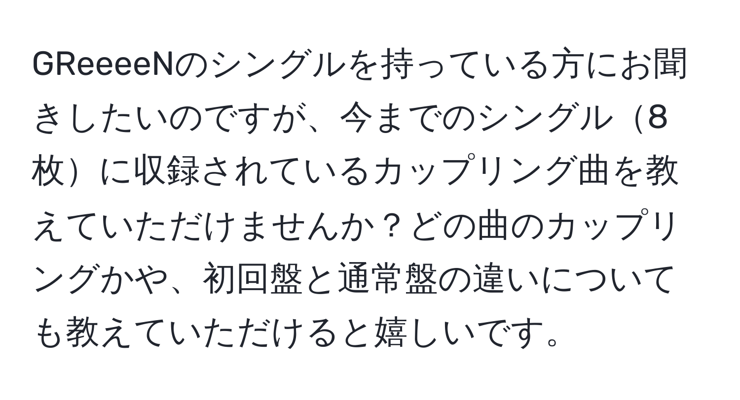 GReeeeNのシングルを持っている方にお聞きしたいのですが、今までのシングル8枚に収録されているカップリング曲を教えていただけませんか？どの曲のカップリングかや、初回盤と通常盤の違いについても教えていただけると嬉しいです。