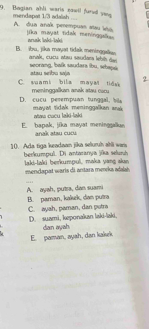 Bagian ahli waris zawil furud yang
mendapat 1/3 adalah ....
A. dua anak perempuan atau lebih
jika mayat tidak meninggalkan
anak laki-laki
B. ibu, jika mayat tidak meninggalkan
anak, cucu atau saudara lebih dari
seorang, baik saudara ibu, sebapak
atau seibu saja
2.
C. suami bila mayat tidak
meninggalkan anak atau cucu
D. cucu perempuan tunggal, bila
mayat tidak meninggalkan anak 
atau cucu laki-laki
E. bapak, jika mayat meninggalkan
anak atau cucu
10. Ada tiga keadaan jika seluruh ahli waris
berkumpul. Di antaranya jika seluruh
laki-laki berkumpul, maka yang akan
mendapat waris di antara mereka adalah
_.
A. ayah, putra, dan suami
B. paman, kakek, dan putra
C. ayah, paman, dan putra
1 D. suami, keponakan laki-laki,

dan ayah
k
E. paman, ayah, dan kakek