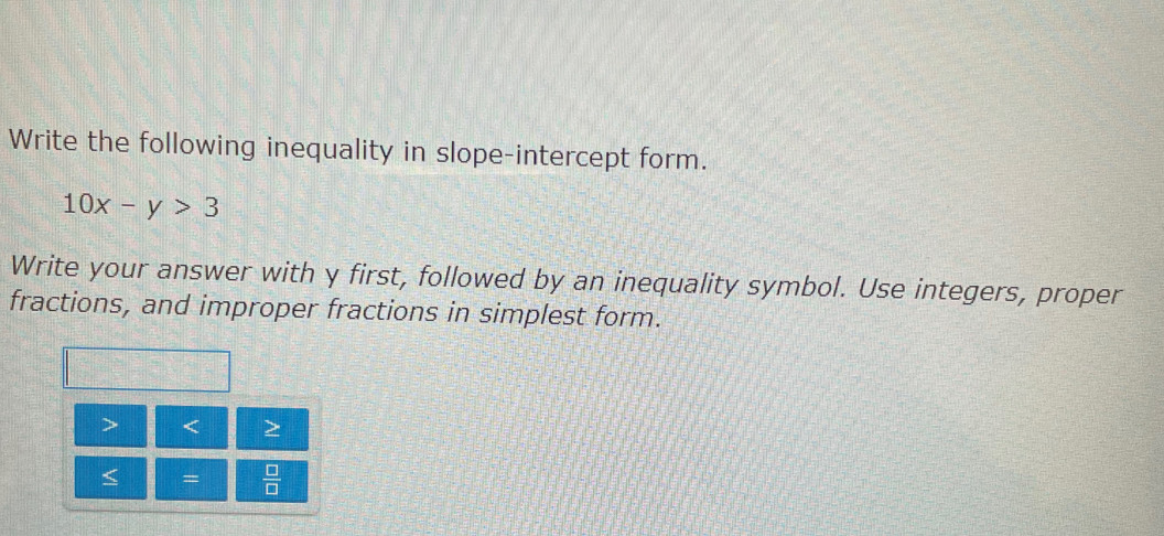 Write the following inequality in slope-intercept form.
10x-y>3
Write your answer with y first, followed by an inequality symbol. Use integers, proper 
fractions, and improper fractions in simplest form.
< =  □ /□  