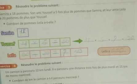 ice 3 Résoudre le problème suivant : 
Samira a 18 pommes. Son ami Youssef a 5 fois plus de pommes que Samira, et leur amie Leila 
a 20 pommes de plus que Youssef. 
Combien de pommes Leila a-t-elle ? 
Samira 
×_ + _=_ 
Youssef 

_ 
_ 
_ 
Leila a_ 
Leila ..-_ 
xercice 4 Résoudre le problème suivant : 
_ 
Un camion a parcouru 12 km lundi. Il a parcouru une distance trois fois de plus mardi et 15 km
de moins mercredi. 
_ 
Comblen de km le camion a-t-il parcouru mercredi ?