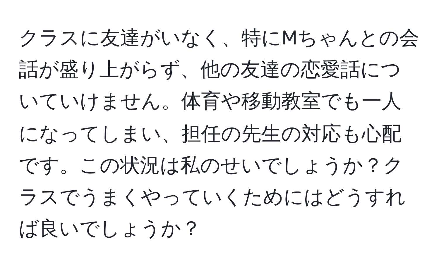 クラスに友達がいなく、特にMちゃんとの会話が盛り上がらず、他の友達の恋愛話についていけません。体育や移動教室でも一人になってしまい、担任の先生の対応も心配です。この状況は私のせいでしょうか？クラスでうまくやっていくためにはどうすれば良いでしょうか？