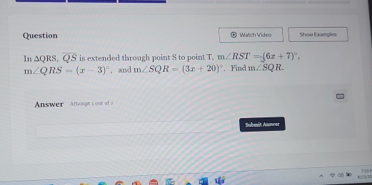 Question Watch Video Show Examples 
In △ QRS, overline QS is extended through point S to point T, m∠ RST=(6x+7)^circ ,
m∠ QRS=(x-3)^circ  , and m∠ SQR=(3x+20)^circ . Find m∠ SQR. 
Answer Attempt s out of 
Submit Answer 
By(23,/7)0 T:21 P