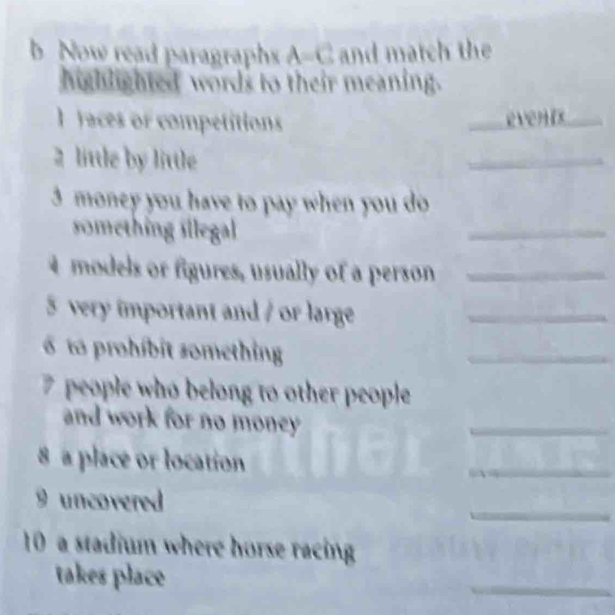 Now read paragraphs A=C and match the 
highlighted words to their meaning. 
1 faces or competitions _even_ 
2 little by little 
_ 
3 money you have to pay when you do 
omething illegal 
_ 
4 models or figures, usually of a person_ 
5 very important and / or large_ 
to prohíbit something 
_ 
7 people who belong to other people 
and work for no money 
_ 
8 a place or location 
_ 
_ 
9 uncovered 
10 a stadium where horse racing 
takes place 
_