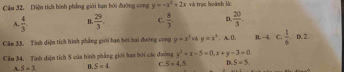 Diện tích hình phẳng giới hạn bởi đường cong y=-x^2+2x và trục hoành là:
A.  4/3 .  29/3 . C.  8/3 . D.  20/3 . 
B.
Câu 33. Tính diện tích hình phẳng giới hạn bởi hai đường cong y=x^3 và y=x^5. A. 0. B. -4. C.  1/6 . D. 2.
Câu 34. Tính diện tích S của hình phẳng giới hạn bởi các đường y^2+x-5=0, x+y-3=0.
C. S=4,5. D. S=5.
A. S=3.
B. S=4.