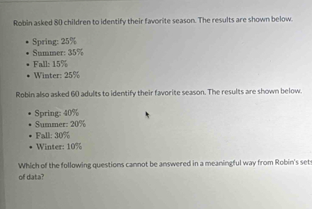 Robin asked 80 children to identify their favorite season. The results are shown below. 
Spring: 25%
Summer: 35%
Fall: 15%
Winter: 25%
Robin also asked 60 adults to identify their favorite season. The results are shown below. 
Spring: 40%
Summer: 20%
Fall: 30%
Winter: 10%
Which of the following questions cannot be answered in a meaningful way from Robin's sets 
of data?