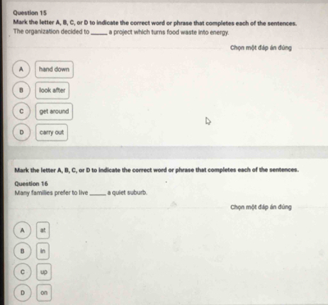 Mark the letter A, B, C, or D to indicate the correct word or phrase that completes each of the sentences.
The organization decided to_ a project which turns food waste into energy.
Chọn một đáp án đúng
A hand down
B look after
C get around
D carry out
Mark the letter A, B, C, or D to indicate the correct word or phrase that completes each of the sentences.
Question 16
Many families prefer to live_ a quiet suburb.
Chọn một đáp án đúng
A at
B in
C up
D on