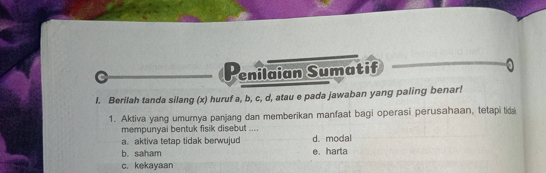 enilaian Sumatif
I. Berilah tanda silang (x) huruf a, b, c, d, atau e pada jawaban yang paling benar!
1. Aktiva yang umurnya panjang dan memberikan manfaat bagi operasi perusahaan, tetapi tidak
mempunyai bentuk fisik disebut ....
a. aktiva tetap tidak berwujud d. modal
b. saham e. harta
c. kekayaan