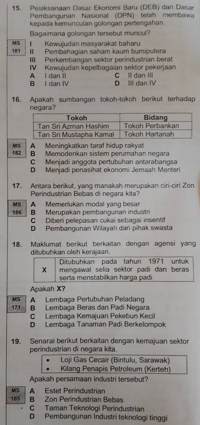 Pelaksanaan Dasar Ekonomi Baru (DEB) dan Dasar
Pembangunan Nasional (DPN) telah membawa
kepada kemunculan golongan pertengahan.
Bagaimana golongan tersebut muncul?
MS I Kewujudan masyarakat baharu
181 I Pembahagian saham kaum bumiputera
III Perkembangan sektor perindustrian berat
IV Kewujudan kepelbagaian sektor pekerjaan
A I dan II C II dan III
B I dan IV D III dan IV
16. Apakah sumbangan tokoh-tokoh berikut terhadap
negara?
MS A Meningkatkan taraf hidup rakyat
182 B Memodenkan sistem perumahan negara
C Menjadi anggota pertubuhan antarabangsa
D Menjadi penasihat ekonomi Jemaah Menteri
17. Antara berikut, yang manakah merupakan ciri-ciri Zon
Perindustrian Bebas di negara kita?
MS A Memerlukan modal yang besar
186 B Merupakan pembangunan industri
C Diberi pelepasan cukai sebagai insentif
D Pembangunan Wilayah dari pihak swasta
18. Maklumat berikut berkaitan dengan agensi yang
ditubuhkan oleh kerajaan.
Ditubuhkan pada tahun 1971 untuk
X mengawal selia sektor padi dan beras
serta menstabilkan harga padi
Apakah X?
MS A Lembaga Pertubuhan Peladang
171 B Lembaga Beras dan Padi Negara
C Lembaga Kemajuan Pekebun Kecil
D Lembaga Tanaman Padi Berkelompok
19. Senarai berikut berkaitan dengan kemajuan sektor
perindustrian di negara kita.
Loji Gas Cecair (Bintulu, Sarawak)
Kilang Penapis Petroleum (Kerteh)
Apakah persamaan industri tersebut?
MS A Estet Perindustrian
185 B Zon Perindustrian Bebas
C Taman Teknologi Perindustrian
D Pembangunan Industri teknologi tinggi