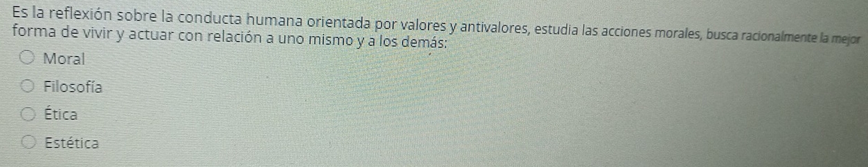 Es la reflexión sobre la conducta humana orientada por valores y antivalores, estudia las acciones morales, busca racionalmente la mejor
forma de vivir y actuar con relación a uno mismo y a los demás:
Moral
Filosofía
Ética
Estética